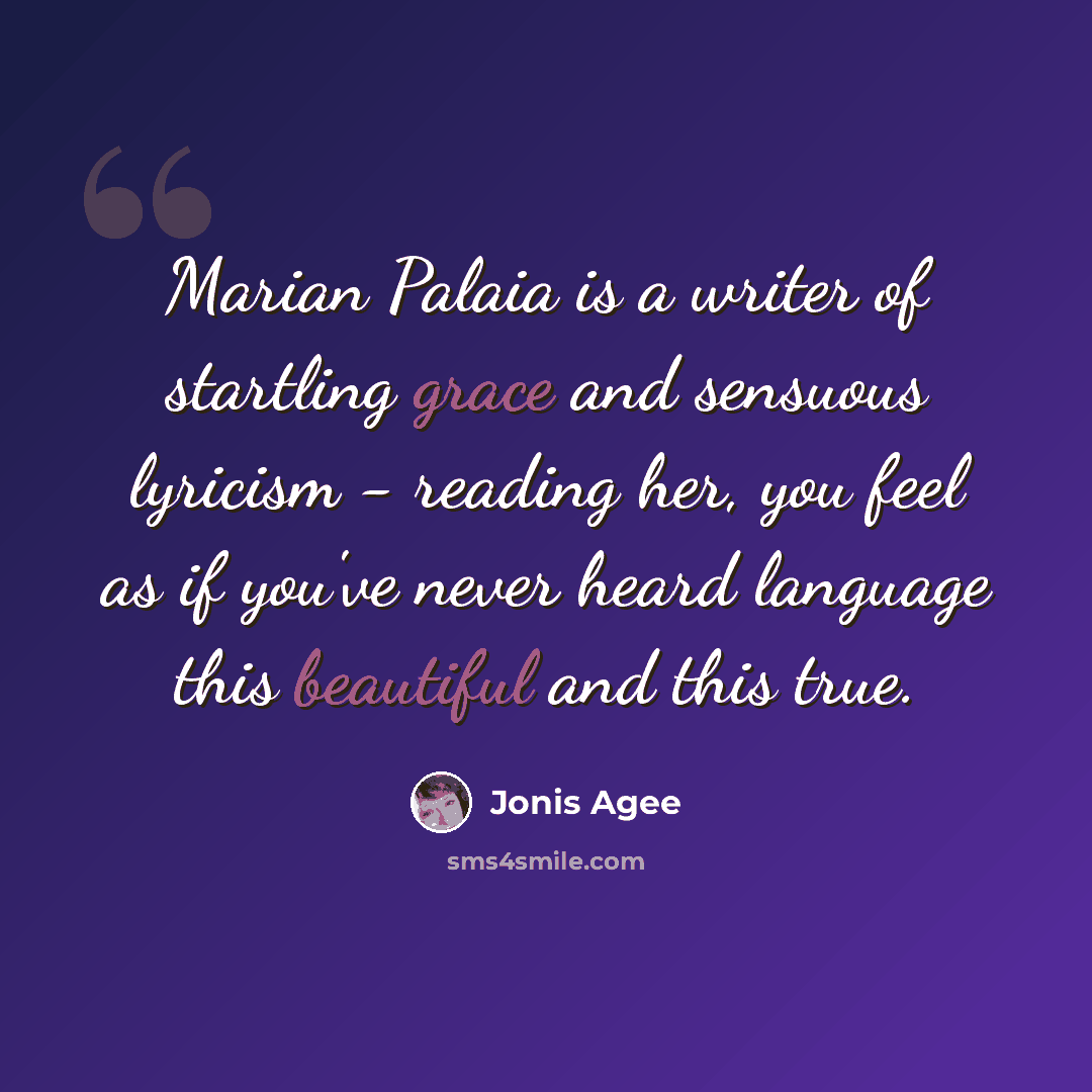 “Marian Palaia is a writer of startling grace and sensuous lyricism - reading her, you feel as if you've never heard language this beautiful and this true.” quote by Jonis Agee