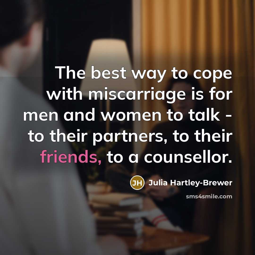“The best way to cope with miscarriage is for men and women to talk - to their partners, to their friends, to a counsellor.” quote by Julia Hartley-Brewer