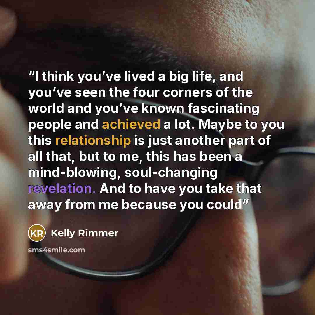 “I think you’ve lived a big life, and you’ve seen the four corners of the world and you’ve known fascinating people and achieved a lot. Maybe to you this relationship is just another part of all that, but to me, this has been a mind-blowing, soul-changing revelation. And to have you take that away…” quote by Kelly Rimmer