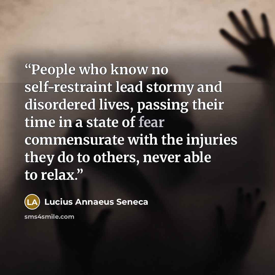 “People who know no self-restraint lead stormy and disordered lives, passing their time in a state of fear commensurate with the injuries they do to others, never able to relax.” quote by Lucius Annaeus Seneca
