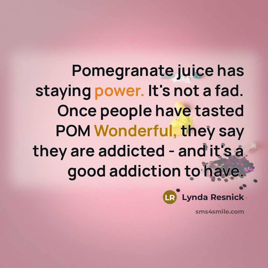 “Pomegranate juice has staying power. It's not a fad. Once people have tasted POM Wonderful, they say they are addicted - and it's a good addiction to have.” quote by Lynda Resnick