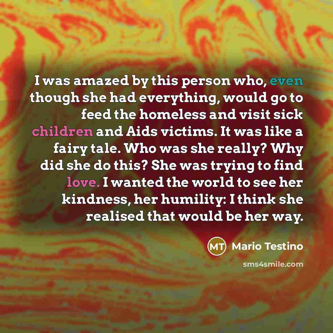 “I was amazed by this person who, even though she had everything, would go to feed the homeless and visit sick children and Aids victims. It was like a fairy tale. Who was she really? Why did she do this? She was trying to find love. I wanted the world to see her kindness, her humility: I think she…” quote by Mario Testino