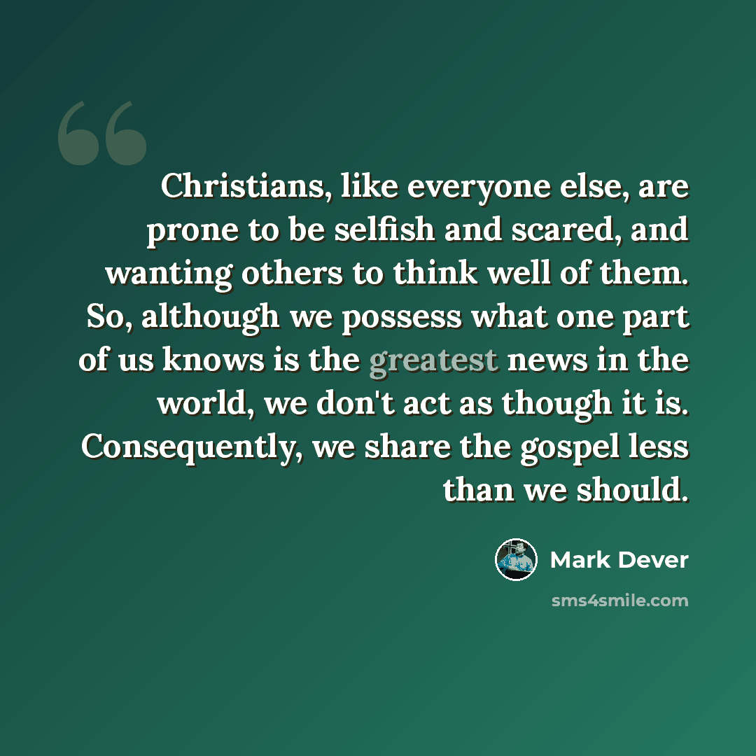 “Christians, like everyone else, are prone to be selfish and scared, and wanting others to think well of them. So, although we possess what one part of us knows is the greatest news in the world, we don't act as though it is. Consequently, we share the gospel less than we should.” quote by Mark Dever