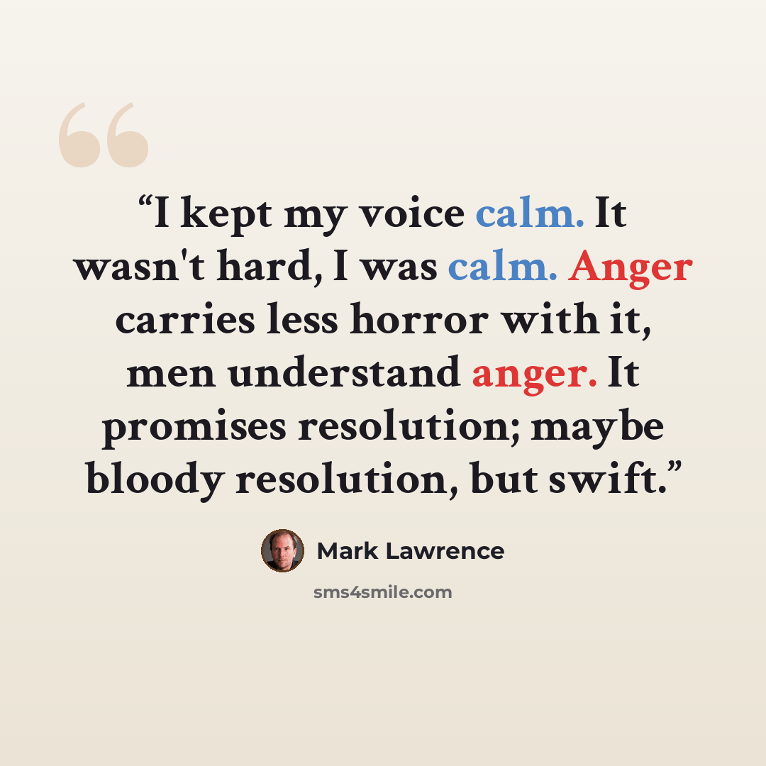 “I kept my voice calm. It wasn't hard, I was calm. Anger carries less horror with it, men understand anger. It promises resolution; maybe bloody resolution, but swift.” quote by Mark Lawrence