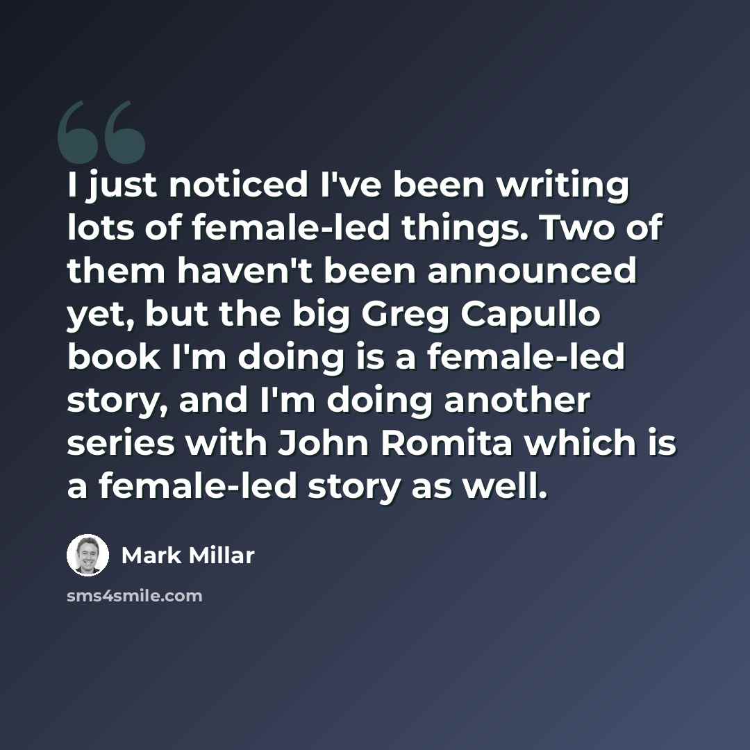 “I just noticed I've been writing lots of female-led things. Two of them haven't been announced yet, but the big Greg Capullo book I'm doing is a female-led story, and I'm doing another series with John Romita which is a female-led story as well.” quote by Mark Millar