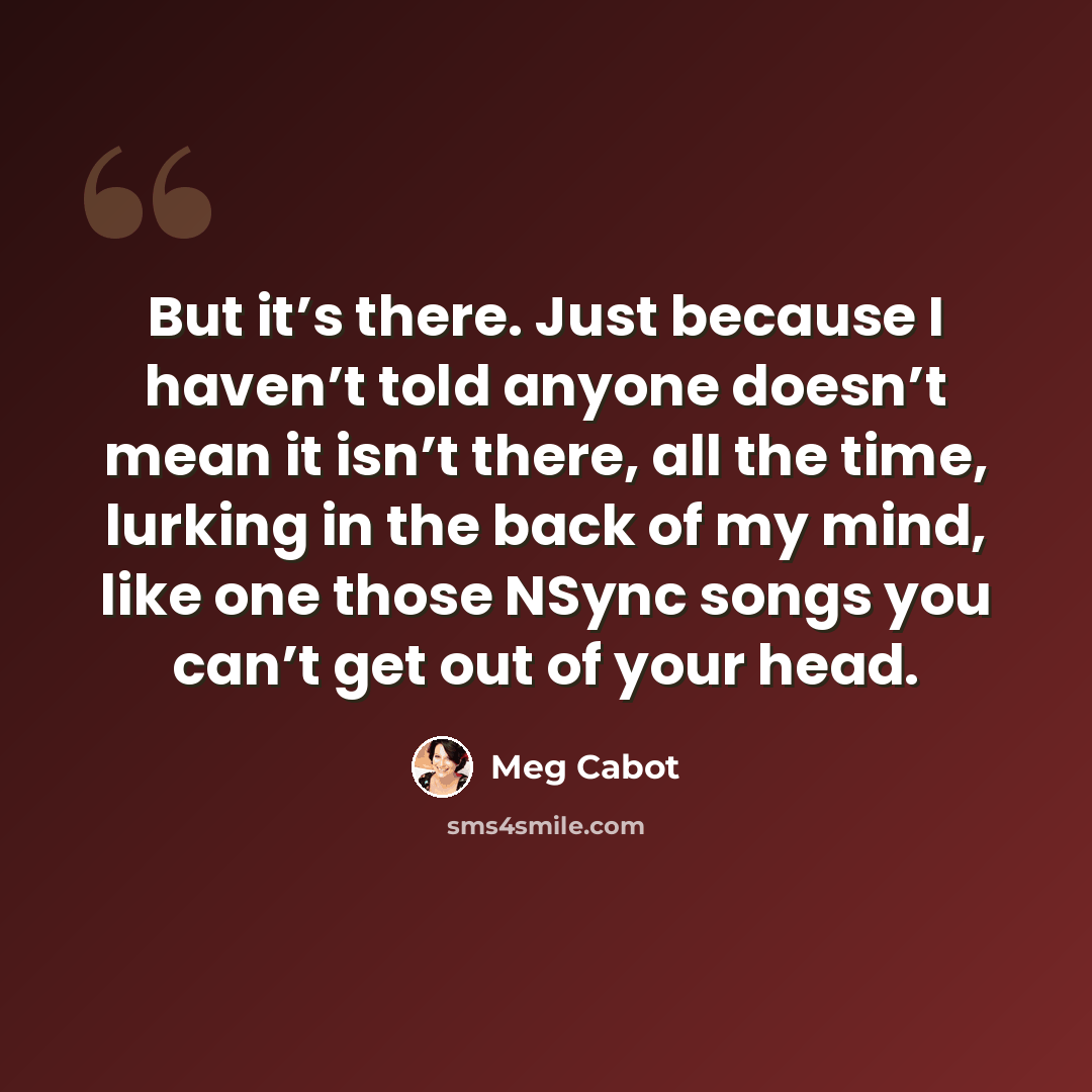 “But it’s there. Just because I haven’t told anyone doesn’t mean it isn’t there, all the time, lurking in the back of my mind, like one those NSync songs you can’t get out of your head.” quote by Meg Cabot