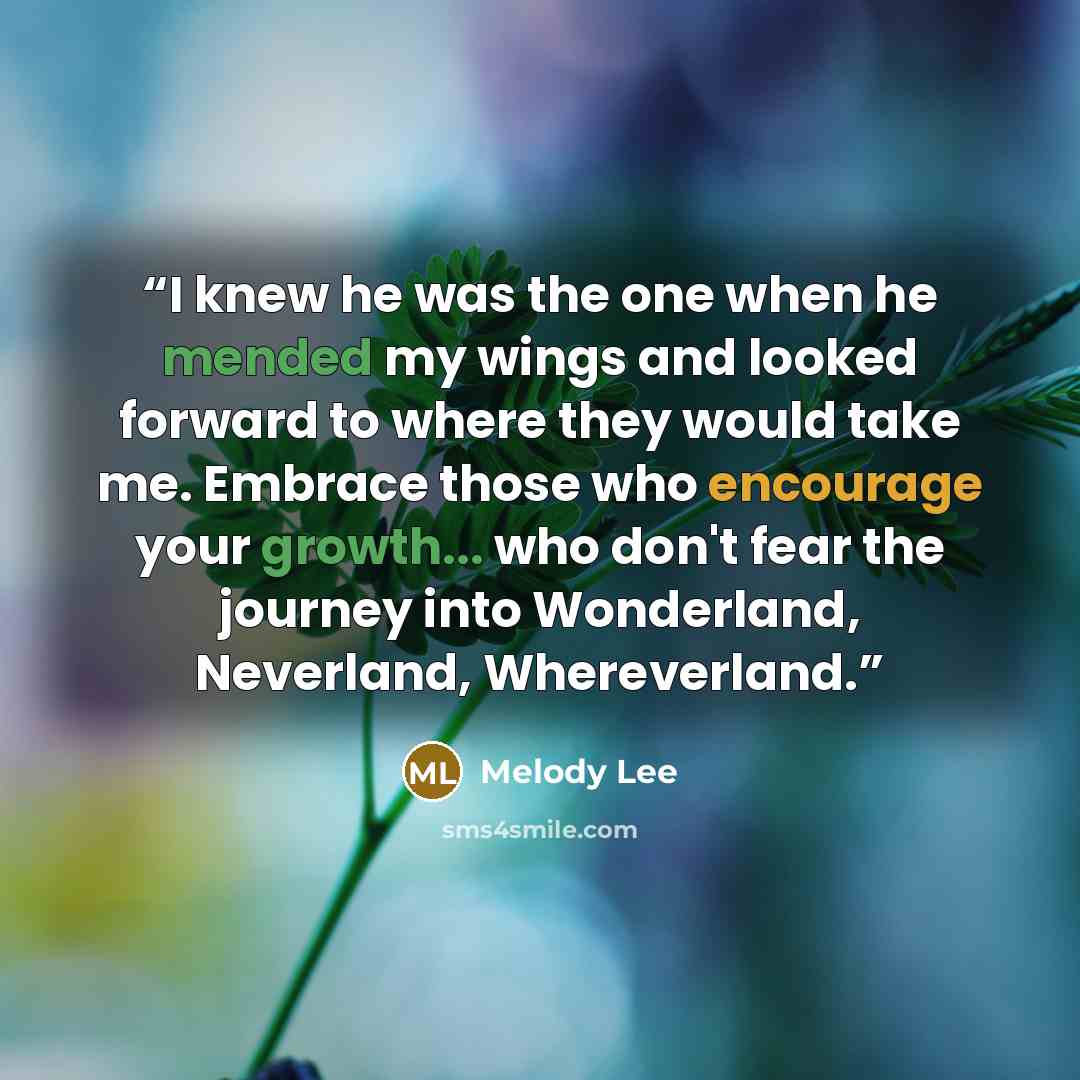 “I knew he was the one when he mended my wings and looked forward to where they would take me. Embrace those who encourage your growth... who don't fear the journey into Wonderland, Neverland, Whereverland.” quote by Melody Lee