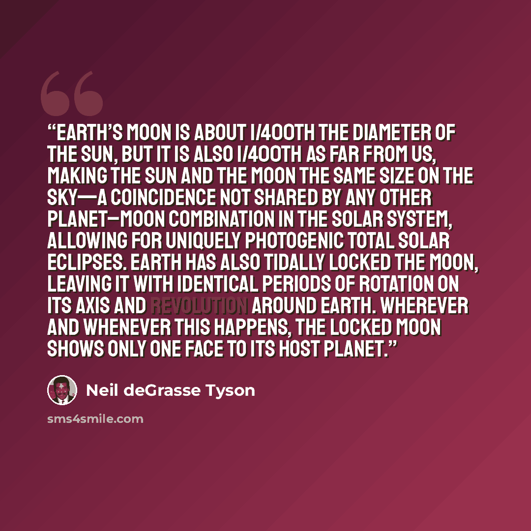 “Earth’s Moon is about 1/400th the diameter of the Sun, but it is also 1/400th as far from us, making the Sun and the Moon the same size on the sky—a coincidence not shared by any other planet–moon combination in the solar system, allowing for uniquely photogenic total solar eclipses. Earth has…” quote by Neil deGrasse Tyson