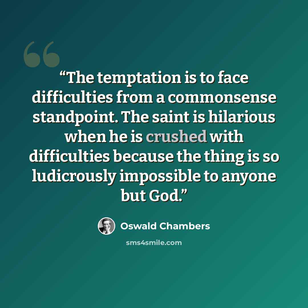 “The temptation is to face difficulties from a commonsense standpoint. The saint is hilarious when he is crushed with difficulties because the thing is so ludicrously impossible to anyone but God.” quote by Oswald Chambers
