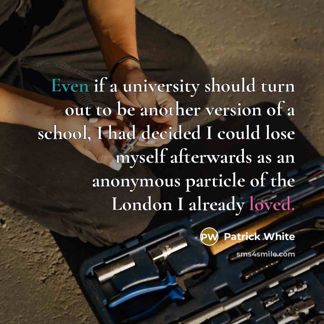 “Even if a university should turn out to be another version of a school, I had decided I could lose myself afterwards as an anonymous particle of the London I already loved.” quote by Patrick White