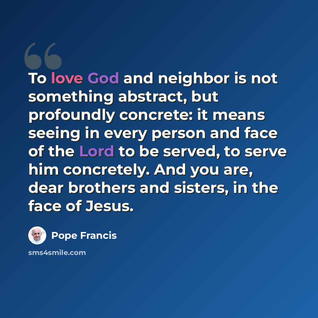 “To love God and neighbor is not something abstract, but profoundly concrete: it means seeing in every person and face of the Lord to be served, to serve him concretely. And you are, dear brothers and sisters, in the face of Jesus.” quote by Pope Francis