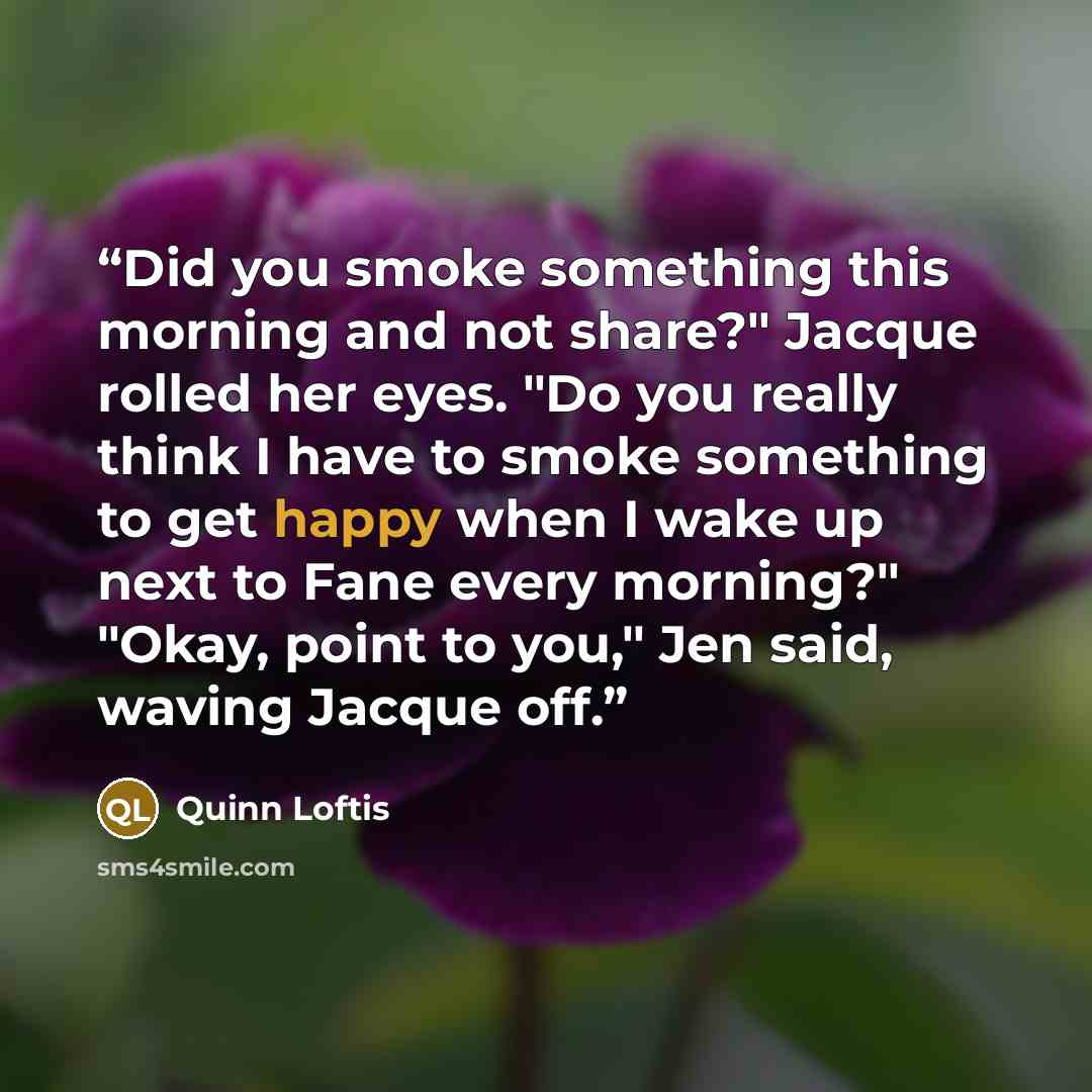 “Did you smoke something this morning and not share?" Jacque rolled her eyes. "Do you really think I have to smoke something to get happy when I wake up next to Fane every morning?" "Okay, point to you," Jen said, waving Jacque off.” quote by Quinn Loftis