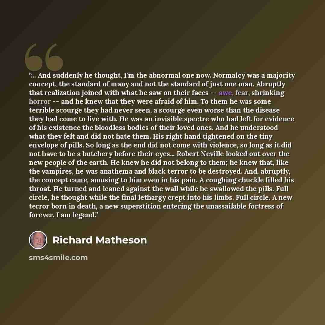 “... And suddenly he thought, I'm the abnormal one now. Normalcy was a majority concept, the standard of many and not the standard of just one man. Abruptly that realization joined with what he saw on their faces -- awe, fear, shrinking horror -- and he knew that they were afraid of him. To them he…” quote by Richard Matheson