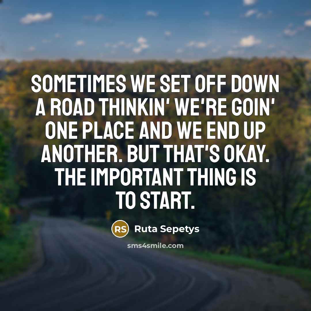 “Sometimes we set off down a road thinkin' we're goin' one place and we end up another. But that's okay. The important thing is to start.” quote by Ruta Sepetys