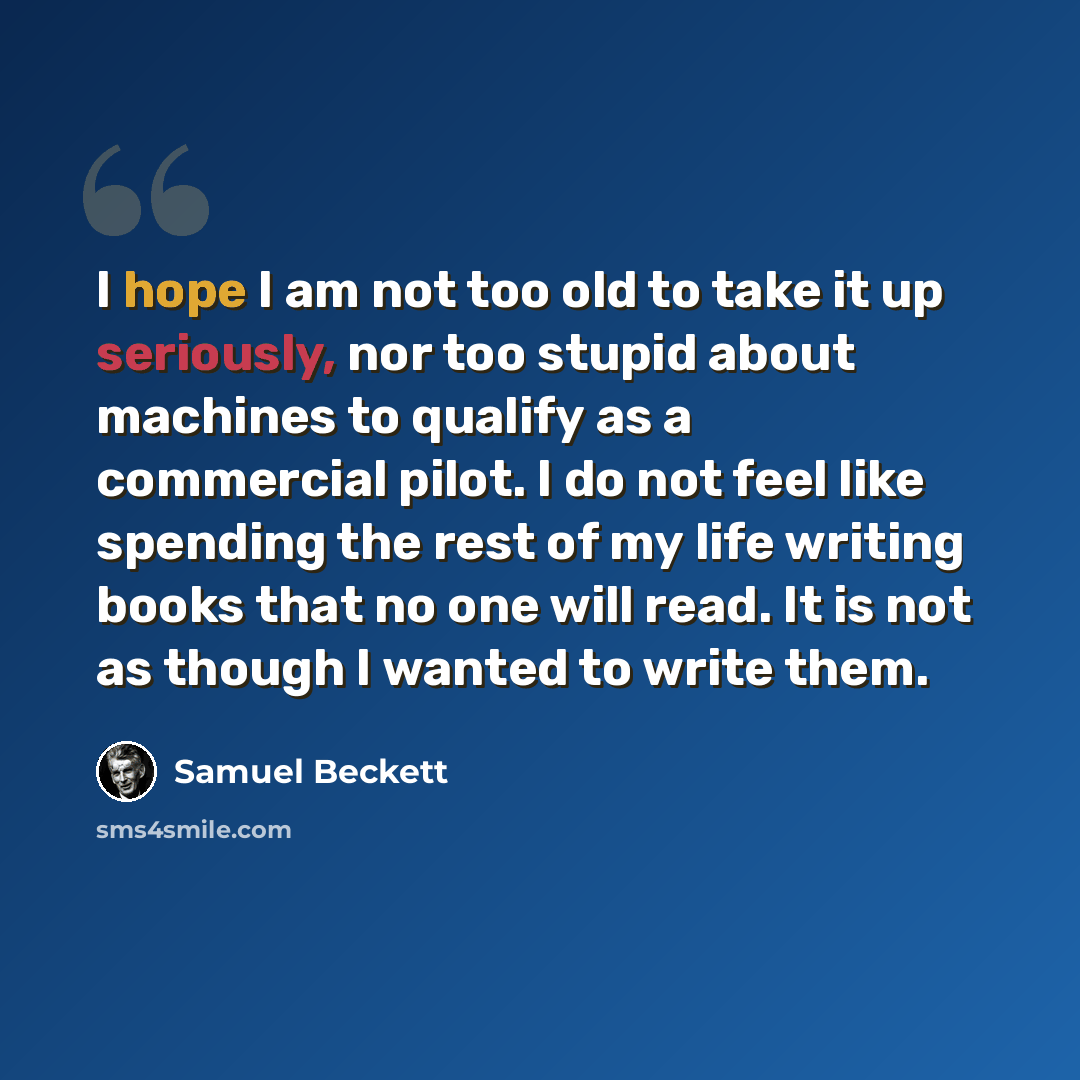 “I hope I am not too old to take it up seriously, nor too stupid about machines to qualify as a commercial pilot. I do not feel like spending the rest of my life writing books that no one will read. It is not as though I wanted to write them.” quote by Samuel Beckett