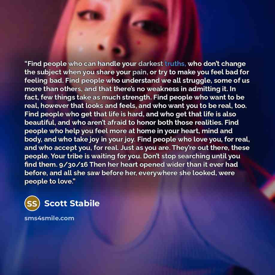 “Find people who can handle your darkest truths, who don’t change the subject when you share your pain, or try to make you feel bad for feeling bad. Find people who understand we all struggle, some of us more than others, and that there’s no weakness in admitting it. In fact, few things take as…” quote by Scott Stabile