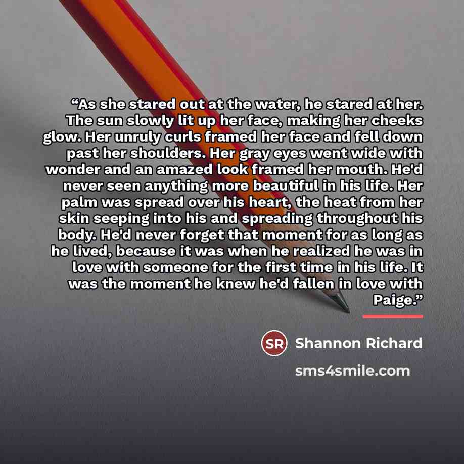 “As she stared out at the water, he stared at her. The sun slowly lit up her face, making her cheeks glow. Her unruly curls framed her face and fell down past her shoulders. Her gray eyes went wide with wonder and an amazed look framed her mouth. He'd never seen anything more beautiful in his life…” quote by Shannon Richard