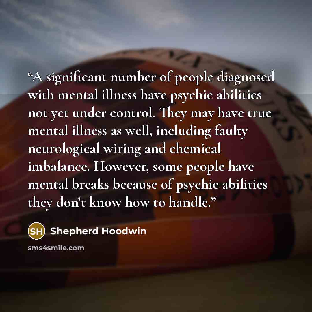 “A significant number of people diagnosed with mental illness have psychic abilities not yet under control. They may have true mental illness as well, including faulty neurological wiring and chemical imbalance. However, some people have mental breaks because of psychic abilities they don’t know…” quote by Shepherd Hoodwin