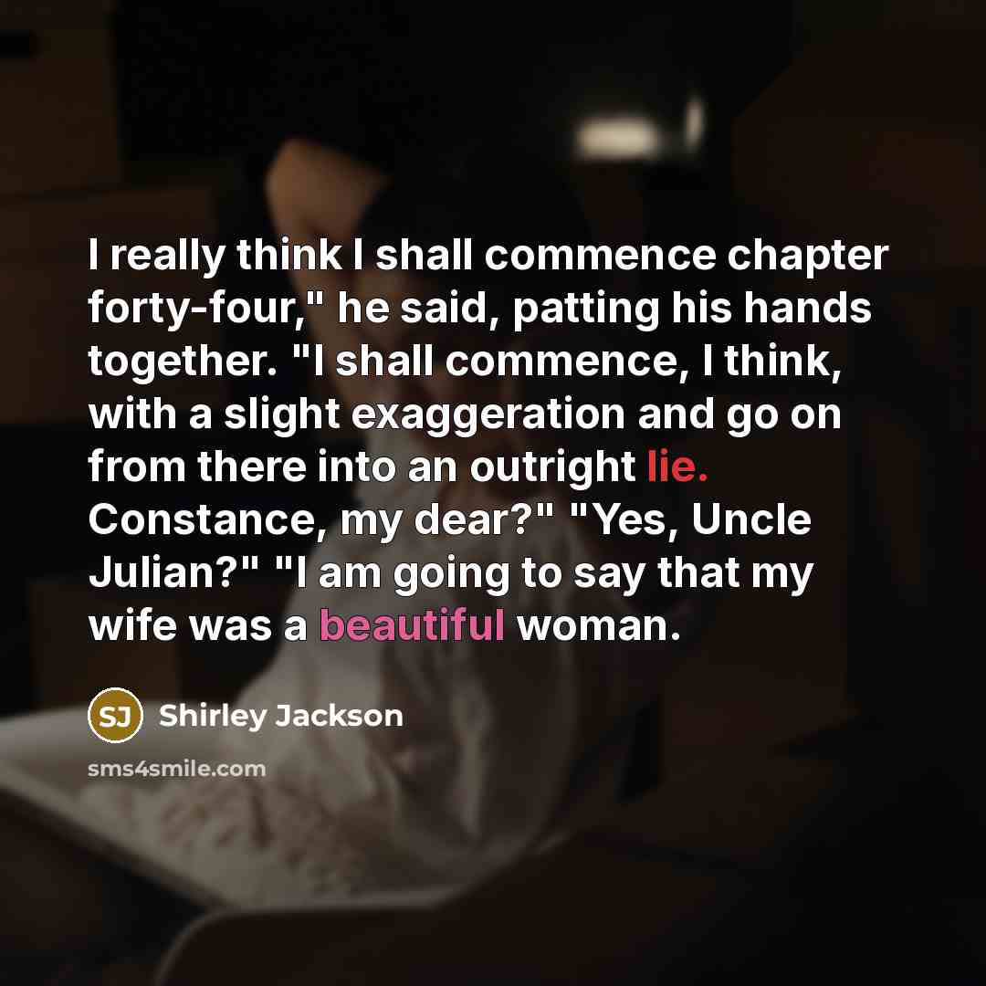 “I really think I shall commence chapter forty-four," he said, patting his hands together. "I shall commence, I think, with a slight exaggeration and go on from there into an outright lie. Constance, my dear?" "Yes, Uncle Julian?" "I am going to say that my wife was a beautiful woman.” quote by Shirley Jackson