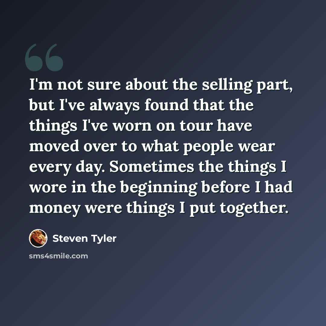 “I'm not sure about the selling part, but I've always found that the things I've worn on tour have moved over to what people wear every day. Sometimes the things I wore in the beginning before I had money were things I put together.” quote by Steven Tyler