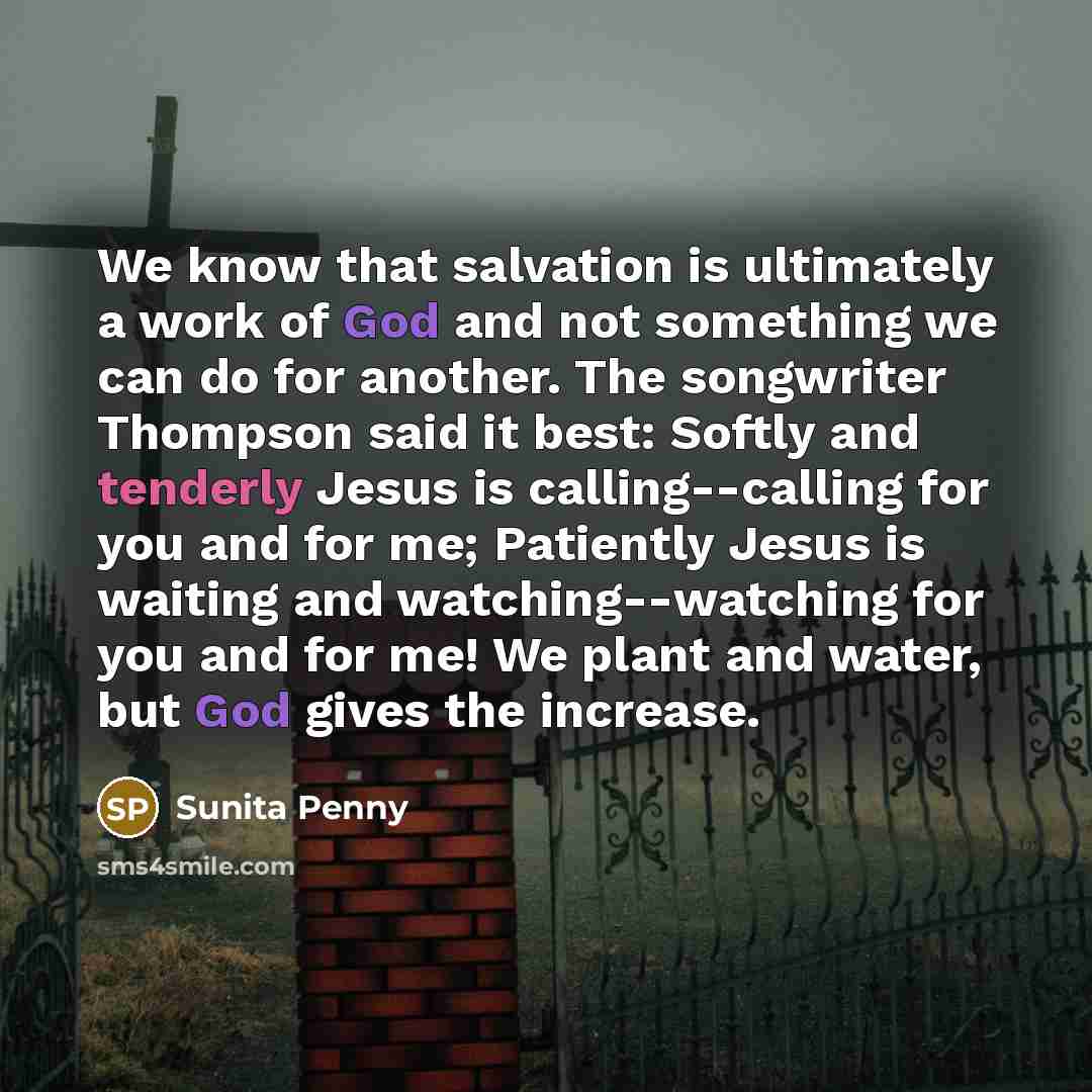 “We know that salvation is ultimately a work of God and not something we can do for another. The songwriter Thompson said it best: Softly and tenderly Jesus is calling--calling for you and for me; Patiently Jesus is waiting and watching--watching for you and for me! We plant and water, but God…” quote by Sunita Penny