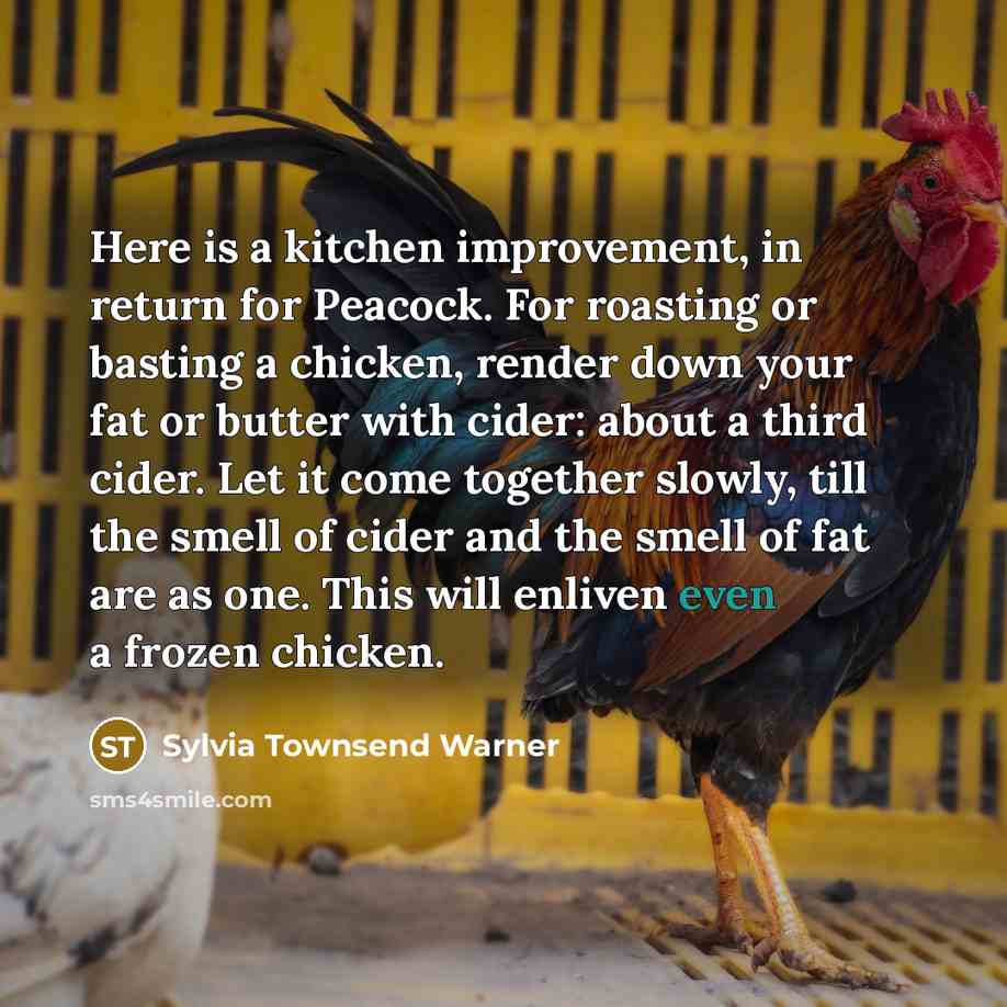 “Here is a kitchen improvement, in return for Peacock. For roasting or basting a chicken, render down your fat or butter with cider: about a third cider. Let it come together slowly, till the smell of cider and the smell of fat are as one. This will enliven even a frozen chicken.” quote by Sylvia Townsend Warner