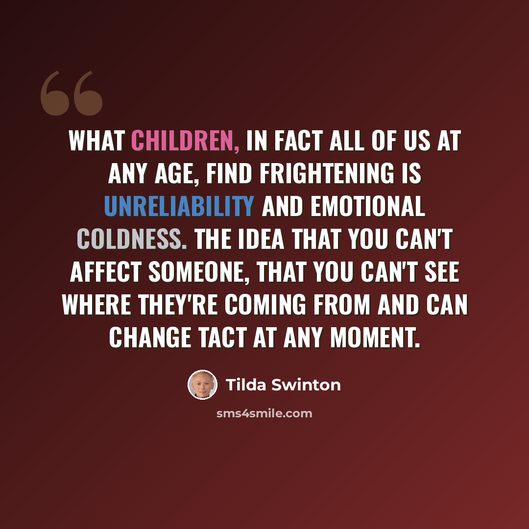 “What children, in fact all of us at any age, find frightening is unreliability and emotional coldness. The idea that you can't affect someone, that you can't see where they're coming from and can change tact at any moment.” quote by Tilda Swinton