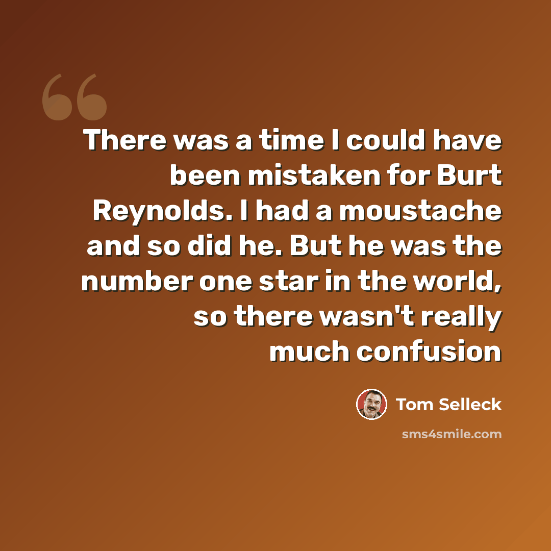 “There was a time I could have been mistaken for Burt Reynolds. I had a moustache and so did he. But he was the number one star in the world, so there wasn't really much confusion” quote by Tom Selleck