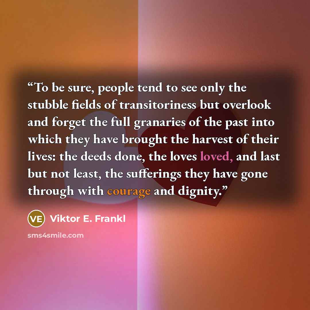 “To be sure, people tend to see only the stubble fields of transitoriness but overlook and forget the full granaries of the past into which they have brought the harvest of their lives: the deeds done, the loves loved, and last but not least, the sufferings they have gone through with courage and…” quote by Viktor E. Frankl