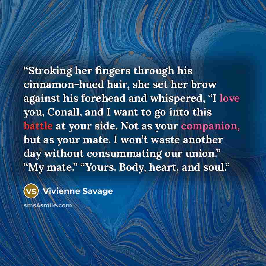 “Stroking her fingers through his cinnamon-hued hair, she set her brow against his forehead and whispered, “I love you, Conall, and I want to go into this battle at your side. Not as your companion, but as your mate. I won’t waste another day without consummating our union.” “My mate.” “Yours…” quote by Vivienne Savage