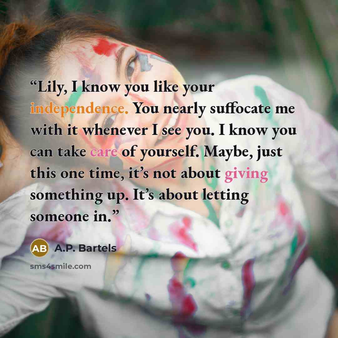 “Lily, I know you like your independence. You nearly suffocate me with it whenever I see you. I know you can take care of yourself. Maybe, just this one time, it’s not about giving something up. It’s about letting someone in.” quote by A.P. Bartels