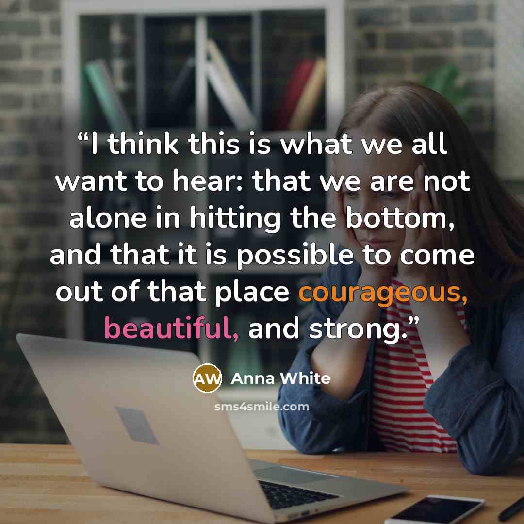 “I think this is what we all want to hear: that we are not alone in hitting the bottom, and that it is possible to come out of that place courageous, beautiful, and strong.” quote by Anna White