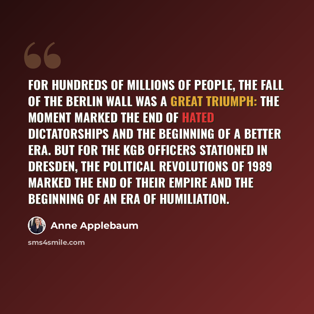 “For hundreds of millions of people, the fall of the Berlin Wall was a great triumph: The moment marked the end of hated dictatorships and the beginning of a better era. But for the KGB officers stationed in Dresden, the political revolutions of 1989 marked the end of their empire and the beginning…” quote by Anne Applebaum