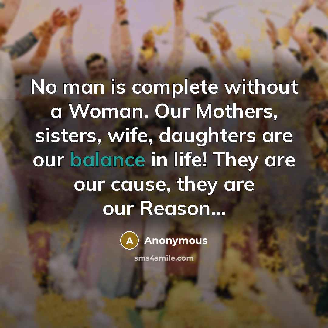 “No man is complete without a Woman. Our Mothers, sisters, wife, daughters are our balance in life! They are our cause, they are our Reason...” quote by Anonymous