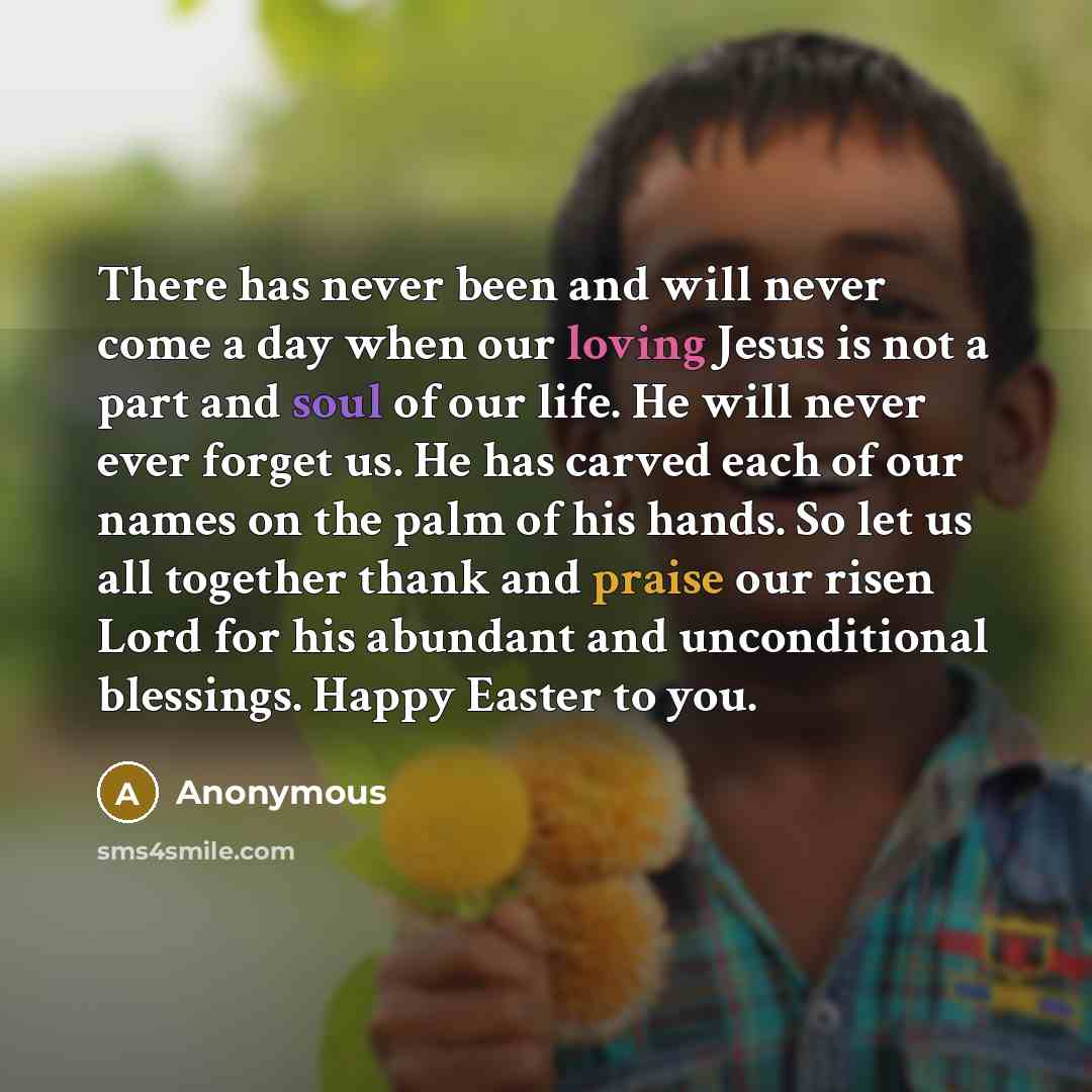 “There has never been and will never come a day when our loving Jesus is not a part and soul of our life. He will never ever forget us. He has carved each of our names on the palm of his hands. So let us all together thank and praise our risen Lord for his abundant and unconditional blessings…” quote by Anonymous