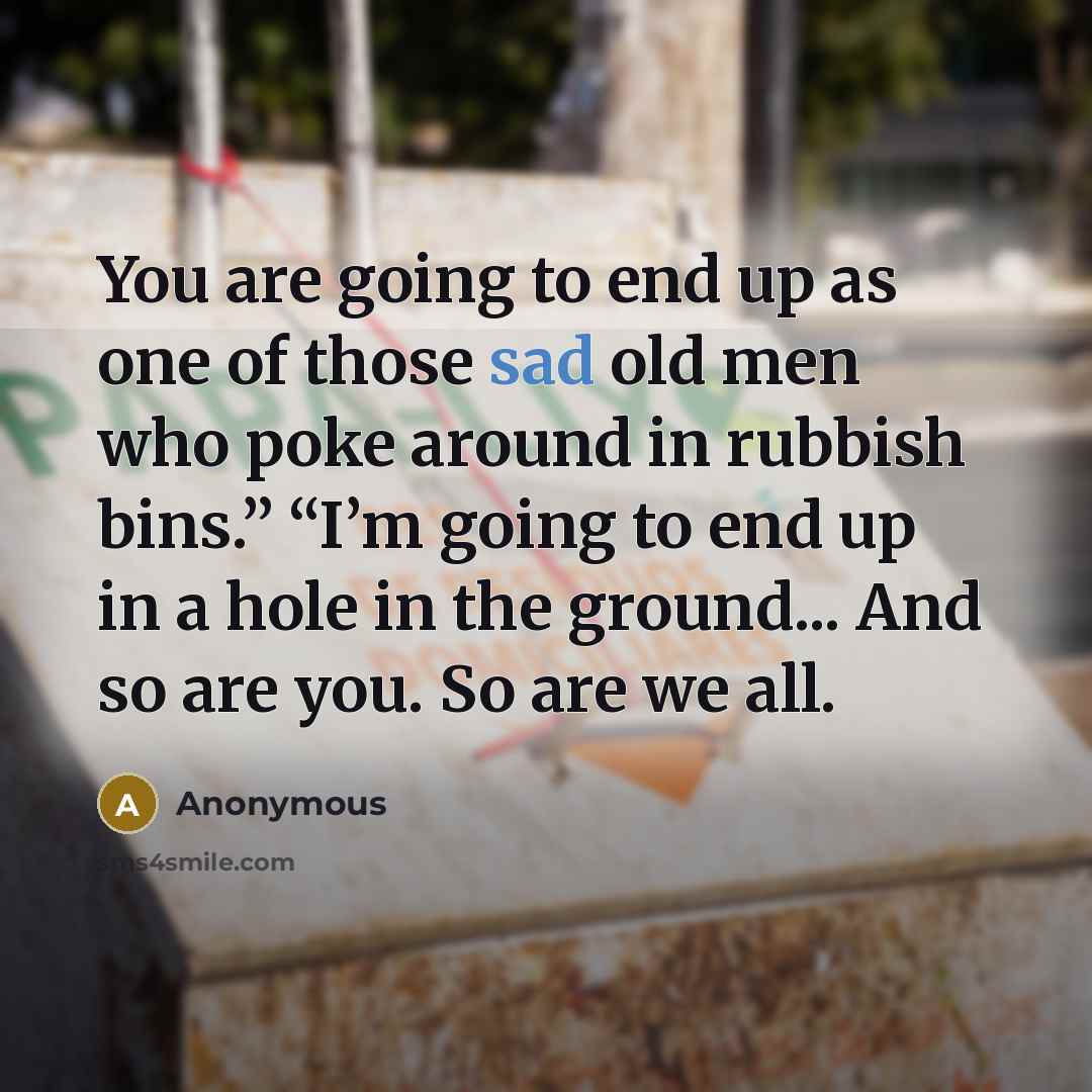 “You are going to end up as one of those sad old men who poke around in rubbish bins.” “I’m going to end up in a hole in the ground... And so are you. So are we all.” quote by Anonymous