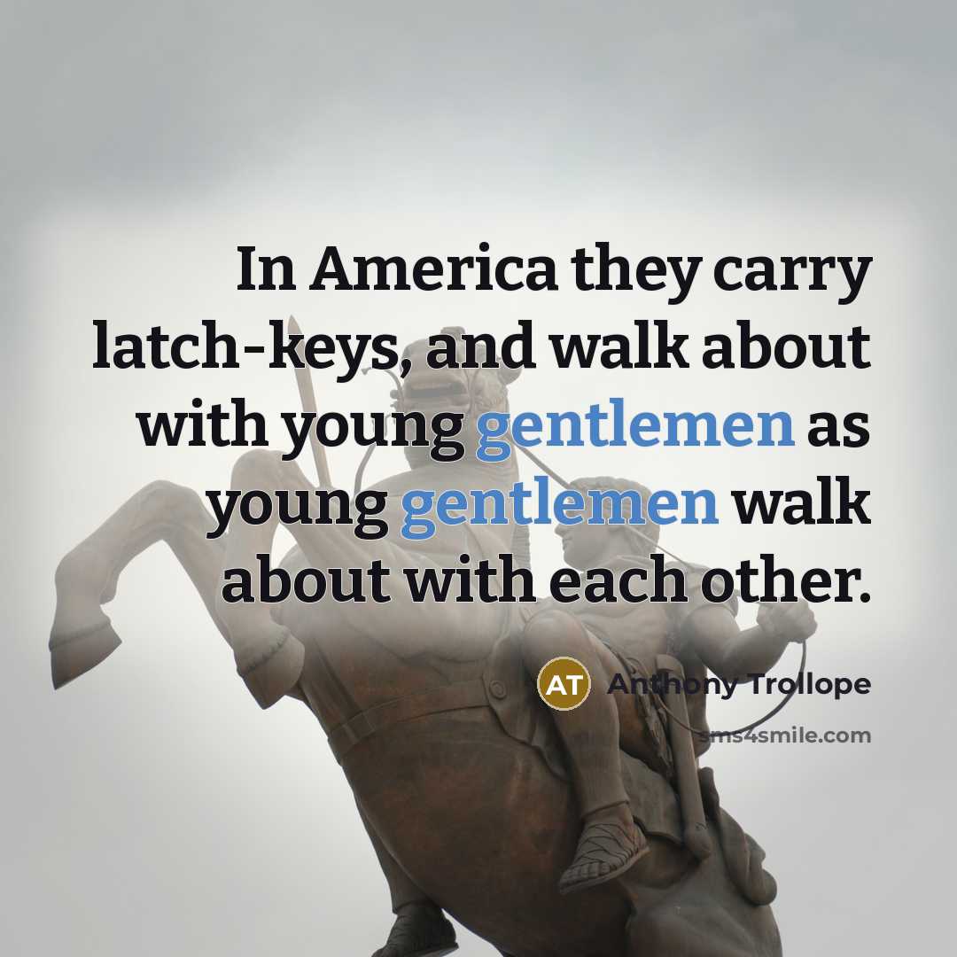 “In America they carry latch-keys, and walk about with young gentlemen as young gentlemen walk about with each other.” quote by Anthony Trollope