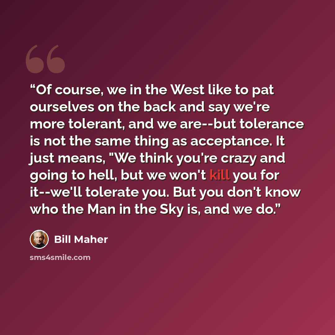 “Of course, we in the West like to pat ourselves on the back and say we're more tolerant, and we are--but tolerance is not the same thing as acceptance. It just means, "We think you're crazy and going to hell, but we won't kill you for it--we'll tolerate you. But you don't know who the Man in the…” quote by Bill Maher