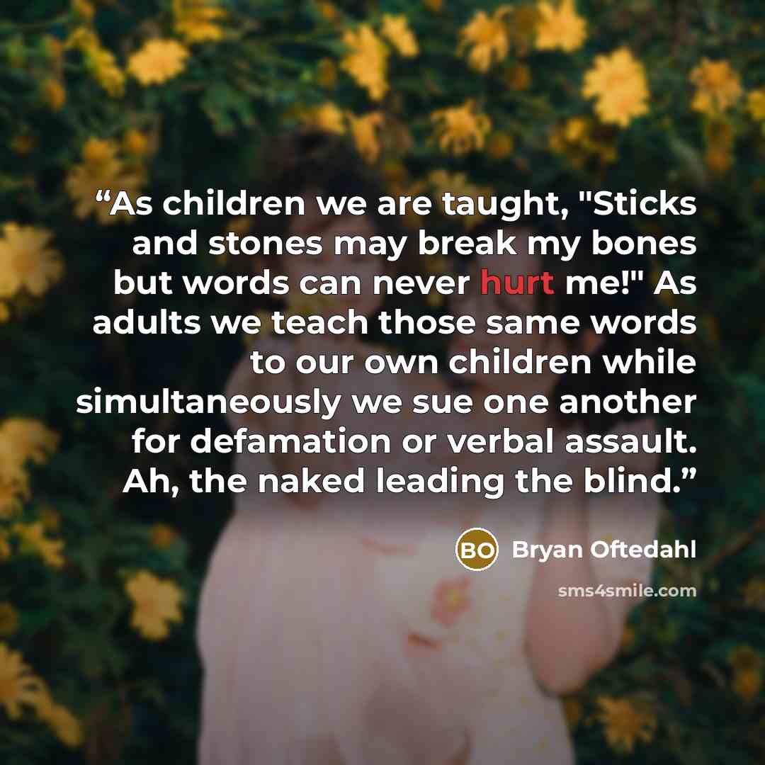 “As children we are taught, "Sticks and stones may break my bones but words can never hurt me!" As adults we teach those same words to our own children while simultaneously we sue one another for defamation or verbal assault. Ah, the naked leading the blind.” quote by Bryan Oftedahl