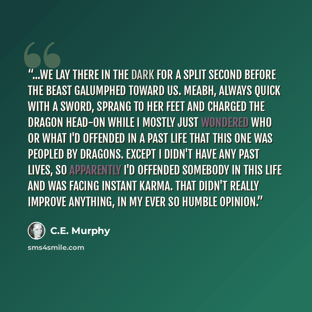 “...we lay there in the dark for a split second before the beast galumphed toward us. Meabh, always quick with a sword, sprang to her feet and charged the dragon head-on while I mostly just wondered who or what I'd offended in a past life that this one was peopled by dragons. Except I didn't have…” quote by C.E. Murphy