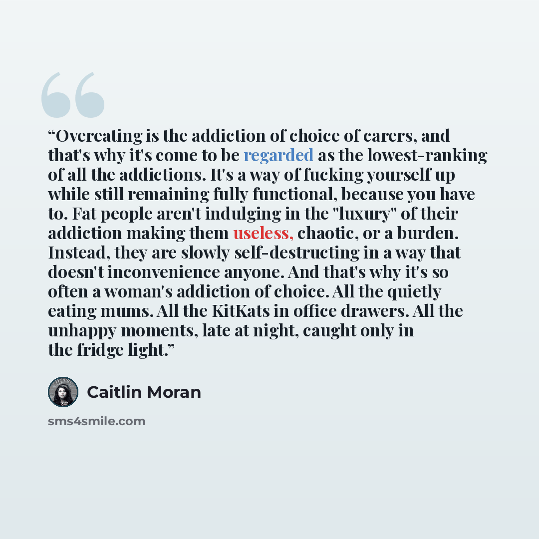 “Overeating is the addiction of choice of carers, and that's why it's come to be regarded as the lowest-ranking of all the addictions. It's a way of fucking yourself up while still remaining fully functional, because you have to. Fat people aren't indulging in the "luxury" of their addiction making…” quote by Caitlin Moran