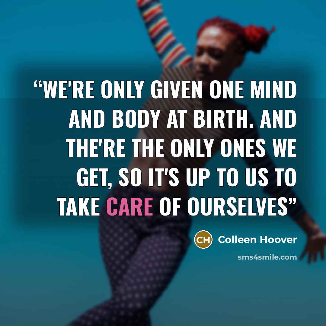 “We're only given one mind and body at birth. And the're the only ones we get, so it's up to us to take care of ourselves” quote by Colleen Hoover