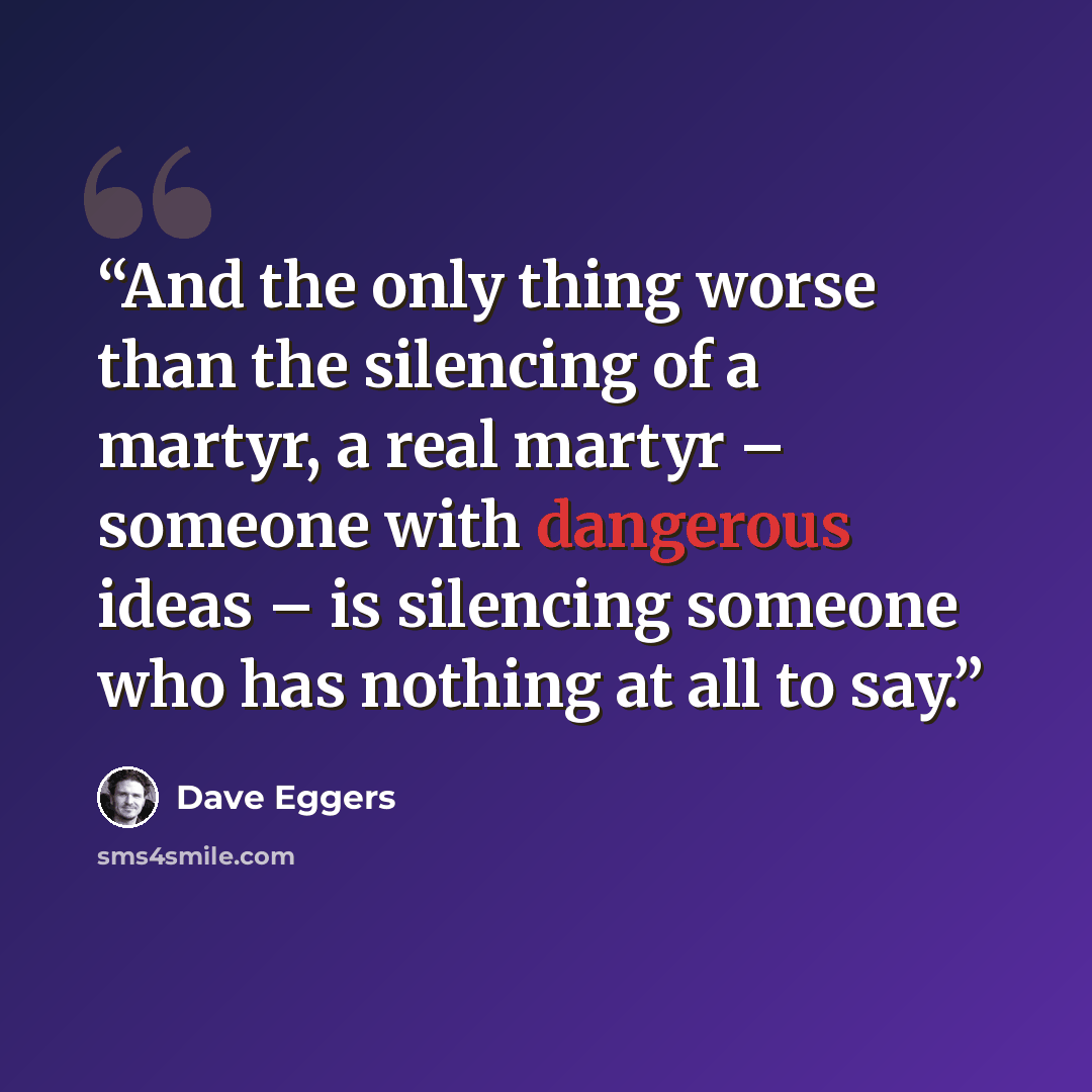 “And the only thing worse than the silencing of a martyr, a real martyr – someone with dangerous ideas – is silencing someone who has nothing at all to say.” quote by Dave Eggers