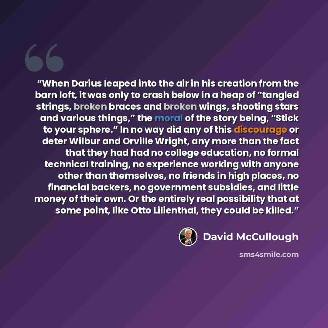 “When Darius leaped into the air in his creation from the barn loft, it was only to crash below in a heap of “tangled strings, broken braces and broken wings, shooting stars and various things,” the moral of the story being, “Stick to your sphere.” In no way did any of this discourage or deter…” quote by David McCullough