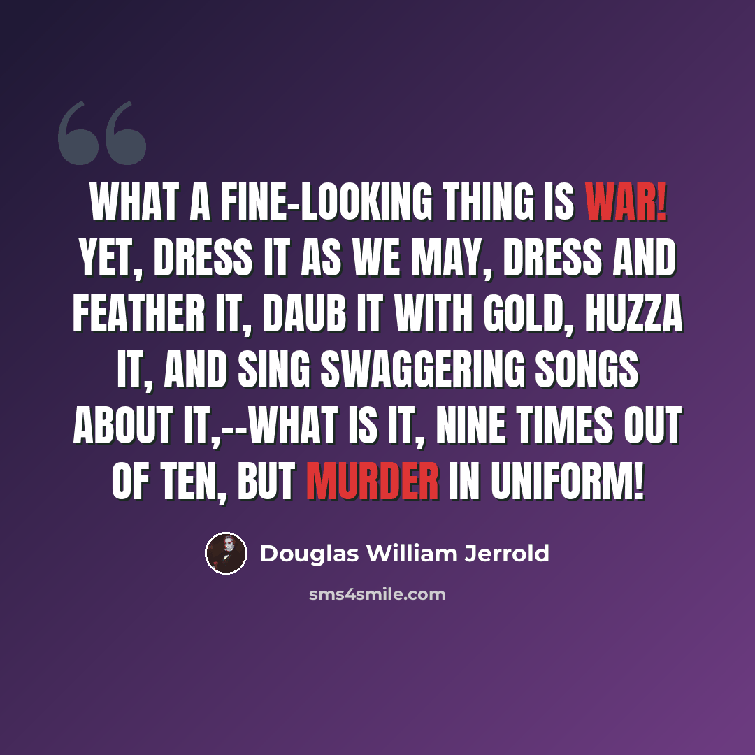 “What a fine-looking thing is war! Yet, dress it as we may, dress and feather it, daub it with gold, huzza it, and sing swaggering songs about it,--what is it, nine times out of ten, but murder in uniform!” quote by Douglas William Jerrold