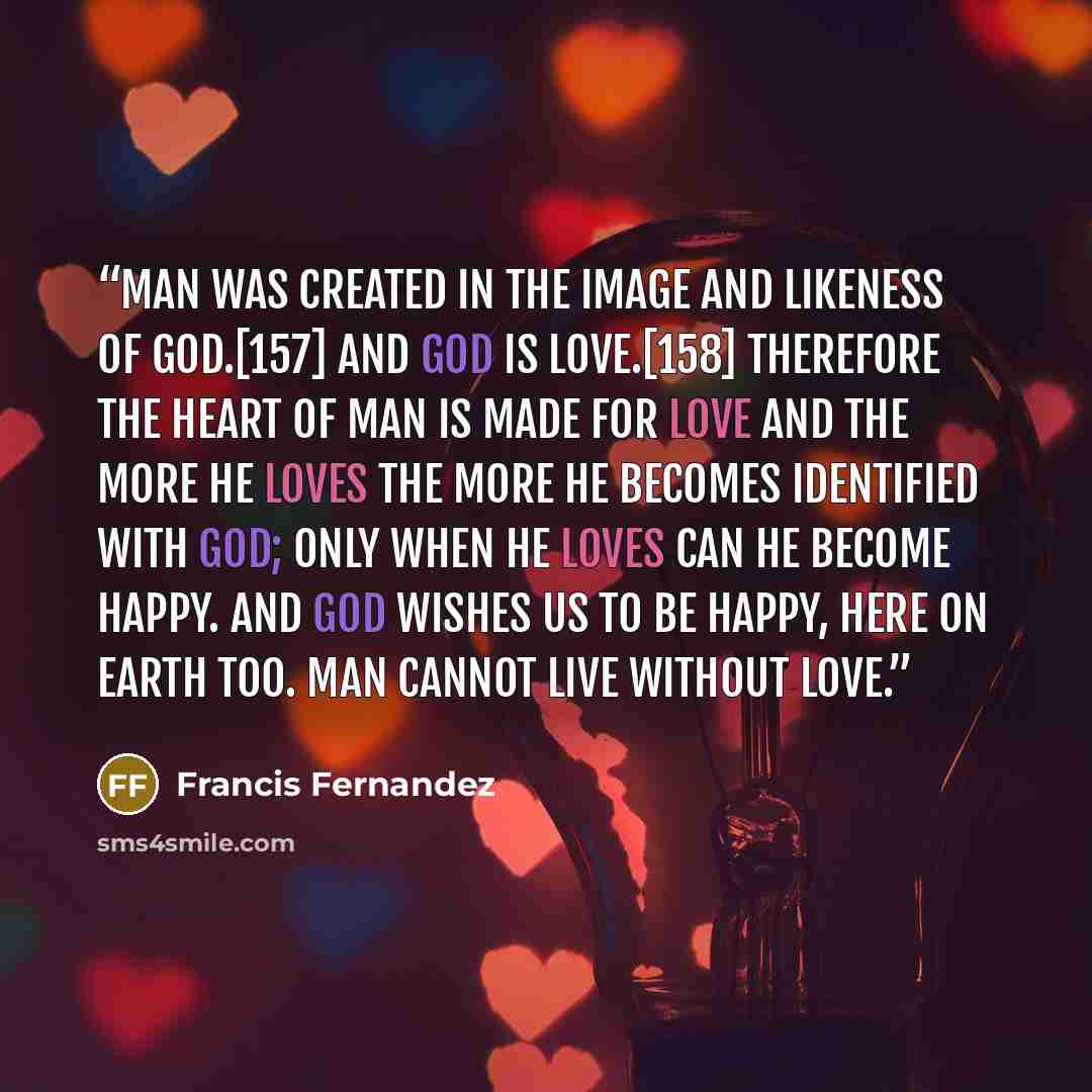 “Man was created in the image and likeness of God.[157] And God is Love.[158] Therefore the heart of man is made for love and the more he loves the more he becomes identified with God; only when he loves can he become happy. And God wishes us to be happy, here on earth too. Man cannot live without…” quote by Francis Fernandez