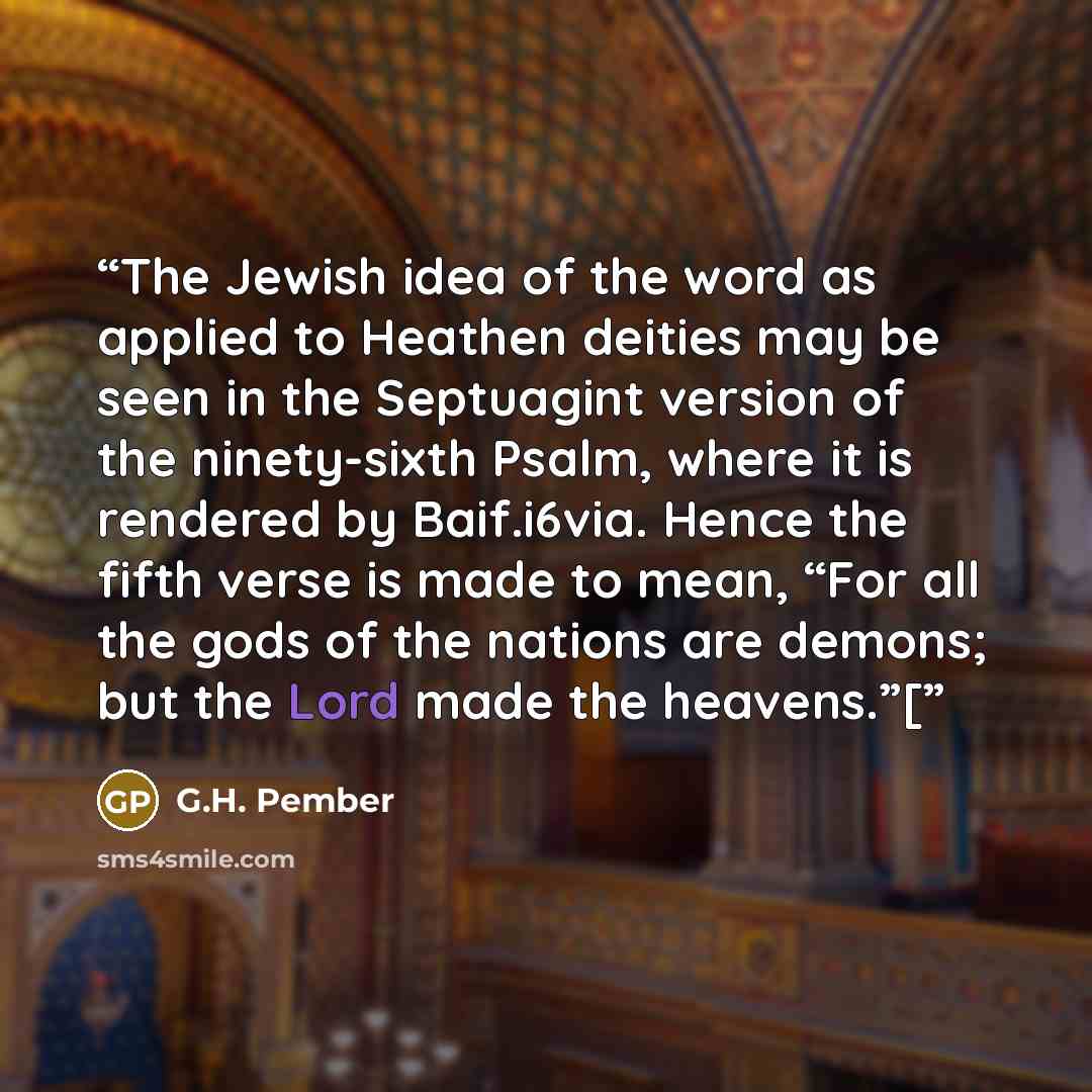 “The Jewish idea of the word as applied to Heathen deities may be seen in the Septuagint version of the ninety-sixth Psalm, where it is rendered by Baif.i6via. Hence the fifth verse is made to mean, “For all the gods of the nations are demons; but the Lord made the heavens.”[” quote by G.H. Pember
