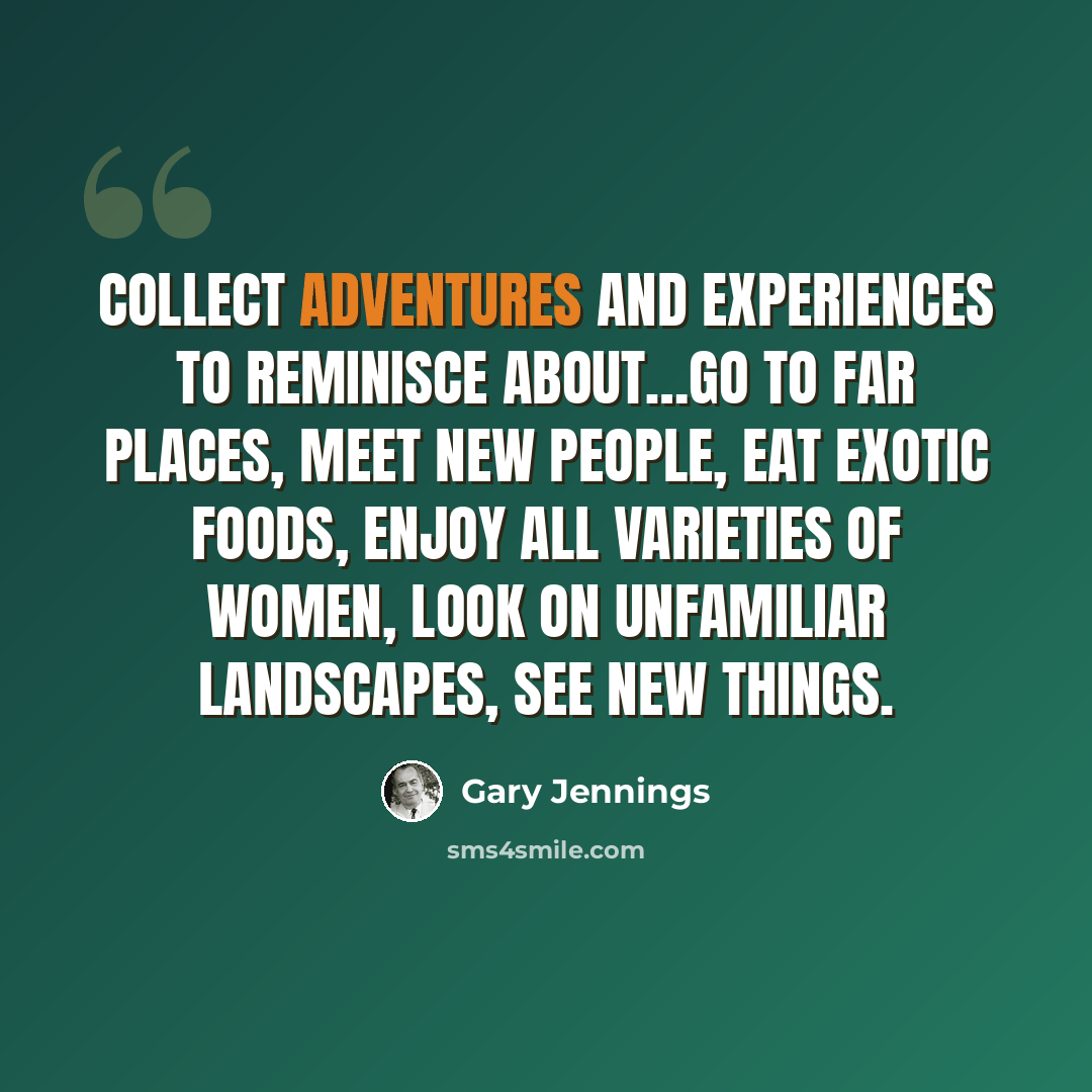 “Collect adventures and experiences to reminisce about…go to far places, meet new people, eat exotic foods, enjoy all varieties of women, look on unfamiliar landscapes, see new things.” quote by Gary Jennings