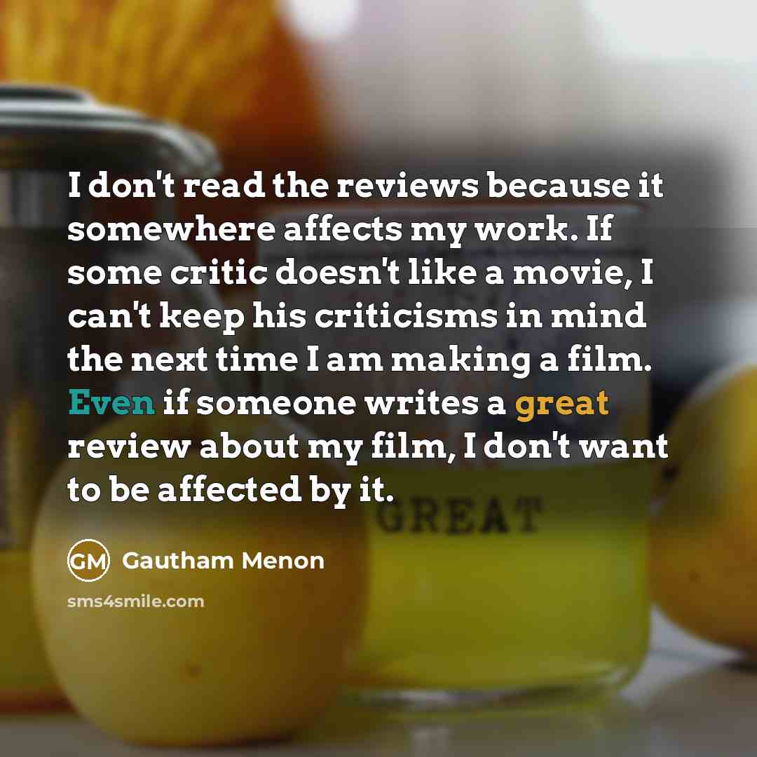 “I don't read the reviews because it somewhere affects my work. If some critic doesn't like a movie, I can't keep his criticisms in mind the next time I am making a film. Even if someone writes a great review about my film, I don't want to be affected by it.” quote by Gautham Menon