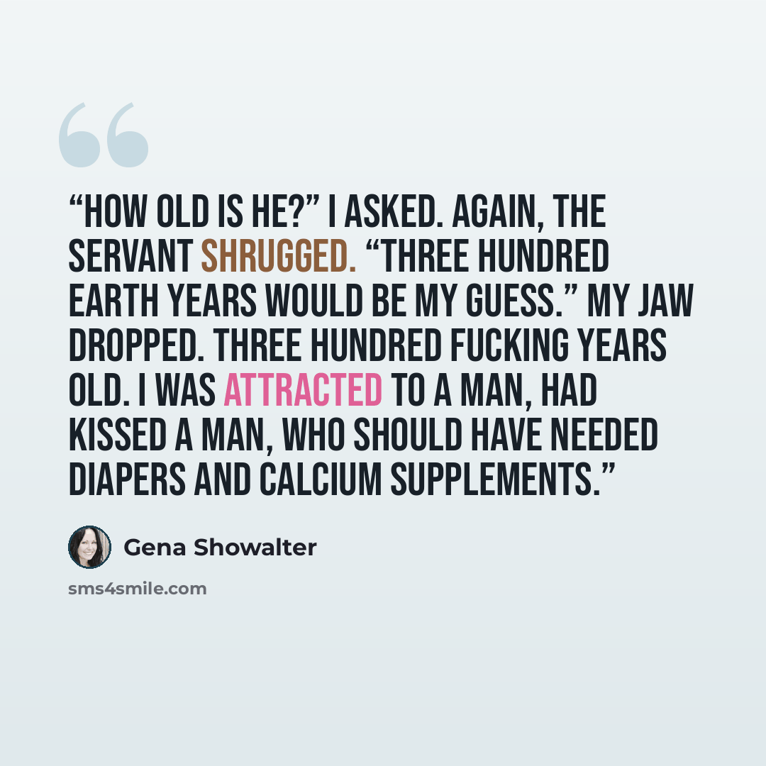 “How old is he?” I asked. Again, the servant shrugged. “Three hundred Earth years would be my guess.” My jaw dropped. Three hundred fucking years old. I was attracted to a man, had kissed a man, who should have needed diapers and calcium supplements.” quote by Gena Showalter